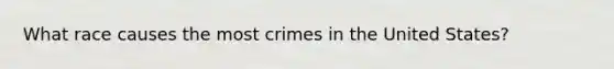 What race causes the most crimes in the United States?