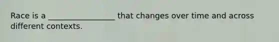 Race is a _________________ that changes over time and across different contexts.