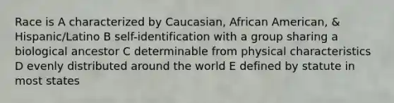 Race is A characterized by Caucasian, African American, & Hispanic/Latino B self-identification with a group sharing a biological ancestor C determinable from physical characteristics D evenly distributed around the world E defined by statute in most states