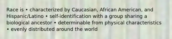 Race is • characterized by Caucasian, African American, and Hispanic/Latino • self-identification with a group sharing a biological ancestor • determinable from physical characteristics • evenly distributed around the world