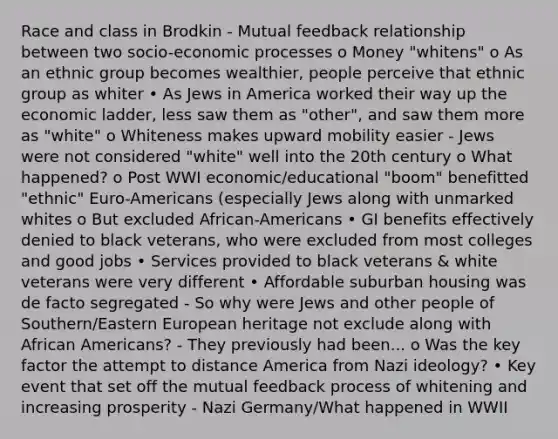 Race and class in Brodkin - Mutual feedback relationship between two socio-economic processes o Money "whitens" o As an ethnic group becomes wealthier, people perceive that ethnic group as whiter • As Jews in America worked their way up the economic ladder, less saw them as "other", and saw them more as "white" o Whiteness makes upward mobility easier - Jews were not considered "white" well into the 20th century o What happened? o Post WWI economic/educational "boom" benefitted "ethnic" Euro-Americans (especially Jews along with unmarked whites o But excluded African-Americans • GI benefits effectively denied to black veterans, who were excluded from most colleges and good jobs • Services provided to black veterans & white veterans were very different • Affordable suburban housing was de facto segregated - So why were Jews and other people of Southern/Eastern European heritage not exclude along with African Americans? - They previously had been... o Was the key factor the attempt to distance America from Nazi ideology? • Key event that set off the mutual feedback process of whitening and increasing prosperity - Nazi Germany/What happened in WWII