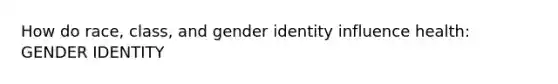 How do race, class, and gender identity influence health: GENDER IDENTITY