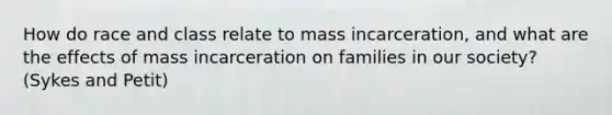 How do race and class relate to mass incarceration, and what are the effects of mass incarceration on families in our society? (Sykes and Petit)