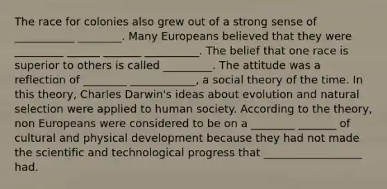 The race for colonies also grew out of a strong sense of ___________ ________. Many Europeans believed that they were _________ ______ _______ __________. The belief that one race is superior to others is called _________. The attitude was a reflection of ________ ____________, a social theory of the time. In this theory, Charles Darwin's ideas about evolution and natural selection were applied to human society. According to the theory, non Europeans were considered to be on a ________ _______ of cultural and physical development because they had not made the scientific and technological progress that __________________ had.