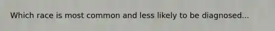 Which race is most common and less likely to be diagnosed...