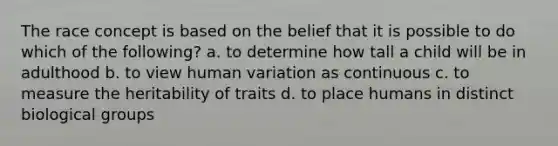 The race concept is based on the belief that it is possible to do which of the following? a. to determine how tall a child will be in adulthood b. to view human variation as continuous c. to measure the heritability of traits d. to place humans in distinct biological groups