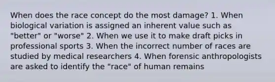 When does the race concept do the most damage? 1. When biological variation is assigned an inherent value such as "better" or "worse" 2. When we use it to make draft picks in professional sports 3. When the incorrect number of races are studied by medical researchers 4. When forensic anthropologists are asked to identify the "race" of human remains