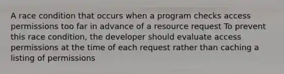 A race condition that occurs when a program checks access permissions too far in advance of a resource request To prevent this race condition, the developer should evaluate access permissions at the time of each request rather than caching a listing of permissions