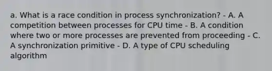 a. What is a race condition in process synchronization? - A. A competition between processes for CPU time - B. A condition where two or more processes are prevented from proceeding - C. A synchronization primitive - D. A type of CPU scheduling algorithm