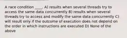 A race condition ____. A) results when several threads try to access the same data concurrently B) results when several threads try to access and modify the same data concurrently C) will result only if the outcome of execution does not depend on the order in which instructions are executed D) None of the above