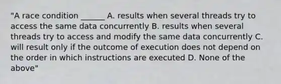 "A race condition ______ A. results when several threads try to access the same data concurrently B. results when several threads try to access and modify the same data concurrently C. will result only if the outcome of execution does not depend on the order in which instructions are executed D. None of the above"