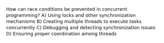 How can race conditions be prevented in concurrent programming? A) Using locks and other synchronization mechanisms B) Creating multiple threads to execute tasks concurrently C) Debugging and detecting synchronization issues D) Ensuring proper coordination among threads