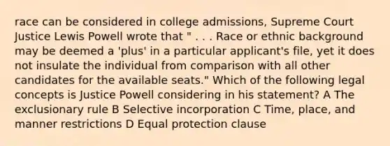 race can be considered in college admissions, Supreme Court Justice Lewis Powell wrote that " . . . Race or ethnic background may be deemed a 'plus' in a particular applicant's file, yet it does not insulate the individual from comparison with all other candidates for the available seats." Which of the following legal concepts is Justice Powell considering in his statement? A The exclusionary rule B Selective incorporation C Time, place, and manner restrictions D Equal protection clause