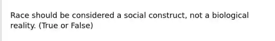 Race should be considered a social construct, not a biological reality. (True or False)