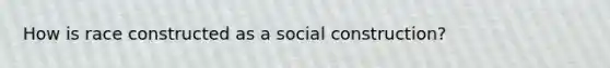 How is race constructed as a social construction?