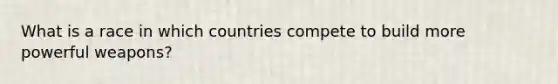 What is a race in which countries compete to build more powerful weapons?