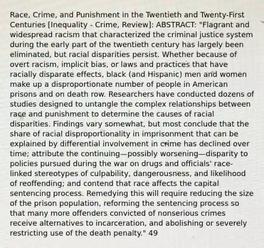 Race, Crime, and Punishment in the Twentieth and Twenty-First Centuries [Inequality - Crime, Review]: ABSTRACT: "Flagrant and widespread racism that characterized the criminal justice system during the early part of the twentieth century has largely been eliminated, but racial disparities persist. Whether because of overt racism, implicit bias, or laws and practices that have racially disparate effects, black (and Hispanic) men and women make up a disproportionate number of people in American prisons and on death row. Researchers have conducted dozens of studies designed to untangle the complex relationships between race and punishment to determine the causes of racial disparities. Findings vary somewhat, but most conclude that the share of racial disproportionality in imprisonment that can be explained by differential involvement in crime has declined over time; attribute the continuing—possibly worsening—disparity to policies pursued during the war on drugs and officials' race-linked stereotypes of culpability, dangerousness, and likelihood of reoffending; and contend that race affects the capital sentencing process. Remedying this will require reducing the size of the prison population, reforming the sentencing process so that many more offenders convicted of nonserious crimes receive alternatives to incarceration, and abolishing or severely restricting use of the death penalty." 49