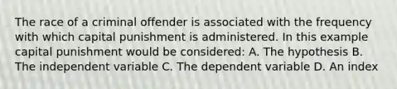 The race of a criminal offender is associated with the frequency with which capital punishment is administered. In this example capital punishment would be considered: A. The hypothesis B. The independent variable C. The dependent variable D. An index