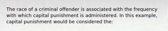 The race of a criminal offender is associated with the frequency with which capital punishment is administered. In this example, capital punishment would be considered the: