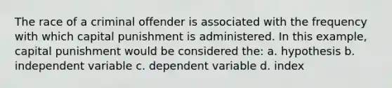 The race of a criminal offender is associated with the frequency with which capital punishment is administered. In this example, capital punishment would be considered the: a. hypothesis b. independent variable c. dependent variable d. index