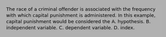 The race of a criminal offender is associated with the frequency with which capital punishment is administered. In this example, capital punishment would be considered the A. hypothesis. B. independent variable. C. dependent variable. D. index.