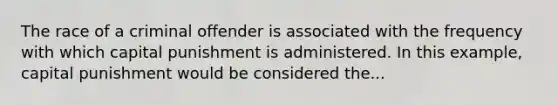 The race of a criminal offender is associated with the frequency with which capital punishment is administered. In this example, capital punishment would be considered the...