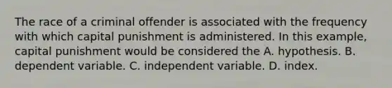 The race of a criminal offender is associated with the frequency with which capital punishment is administered. In this example, capital punishment would be considered the A. hypothesis. B. dependent variable. C. independent variable. D. index.