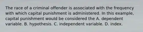 The race of a criminal offender is associated with the frequency with which capital punishment is administered. In this example, capital punishment would be considered the A. dependent variable. B. hypothesis. C. independent variable. D. index.