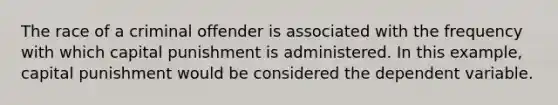 The race of a criminal offender is associated with the frequency with which capital punishment is administered. In this example, capital punishment would be considered the dependent variable.