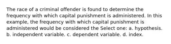 The race of a criminal offender is found to determine the frequency with which capital punishment is administered. In this example, the frequency with which capital punishment is administered would be considered the Select one: a. hypothesis. b. independent variable. c. dependent variable. d. index.