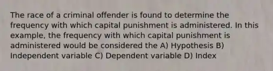 The race of a criminal offender is found to determine the frequency with which capital punishment is administered. In this example, the frequency with which capital punishment is administered would be considered the A) Hypothesis B) Independent variable C) Dependent variable D) Index