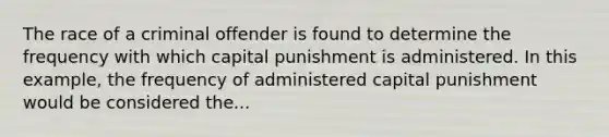 The race of a criminal offender is found to determine the frequency with which capital punishment is administered. In this example, the frequency of administered capital punishment would be considered the...