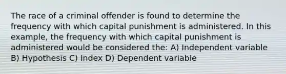 The race of a criminal offender is found to determine the frequency with which capital punishment is administered. In this example, the frequency with which capital punishment is administered would be considered the: A) Independent variable B) Hypothesis C) Index D) Dependent variable