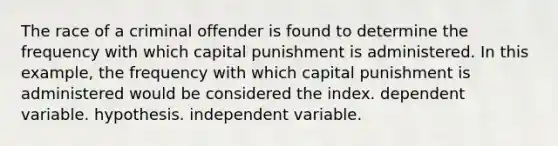 The race of a criminal offender is found to determine the frequency with which capital punishment is administered. In this example, the frequency with which capital punishment is administered would be considered the index. dependent variable. hypothesis. independent variable.