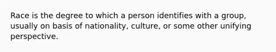 Race is the degree to which a person identifies with a group, usually on basis of nationality, culture, or some other unifying perspective.