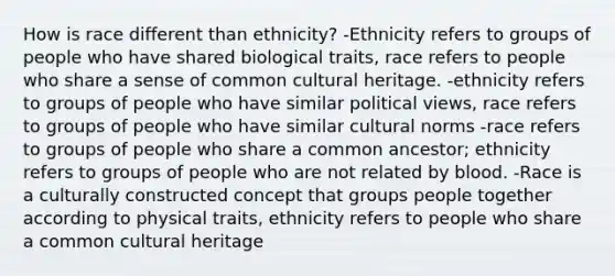 How is race different than ethnicity? -Ethnicity refers to groups of people who have shared biological traits, race refers to people who share a sense of common cultural heritage. -ethnicity refers to groups of people who have similar political views, race refers to groups of people who have similar cultural norms -race refers to groups of people who share a common ancestor; ethnicity refers to groups of people who are not related by blood. -Race is a culturally constructed concept that groups people together according to physical traits, ethnicity refers to people who share a common cultural heritage