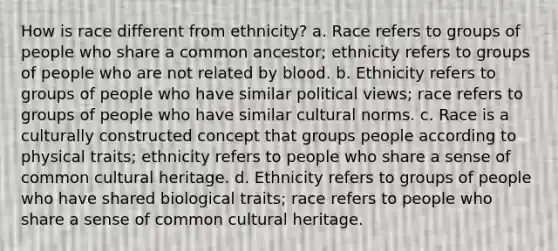 How is race different from ethnicity? a. Race refers to groups of people who share a common ancestor; ethnicity refers to groups of people who are not related by blood. b. Ethnicity refers to groups of people who have similar political views; race refers to groups of people who have similar <a href='https://www.questionai.com/knowledge/kVsGtSh49d-cultural-norms' class='anchor-knowledge'>cultural norms</a>. c. Race is a culturally constructed concept that groups people according to physical traits; ethnicity refers to people who share a sense of common cultural heritage. d. Ethnicity refers to groups of people who have shared biological traits; race refers to people who share a sense of common cultural heritage.