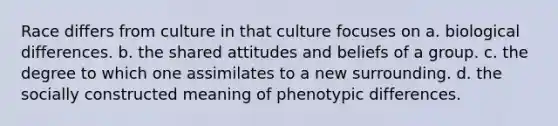 Race differs from culture in that culture focuses on a. biological differences. b. the shared attitudes and beliefs of a group. c. the degree to which one assimilates to a new surrounding. d. the socially constructed meaning of phenotypic differences.