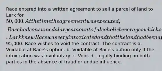 Race entered into a written agreement to sell a parcel of land to Lark for 50,000. At the time the agreement was executed, Race had consumed a large amount of alcoholic beverages which significantly impaired Race's ability to understand the nature and terms of the contract. Lark knew Race was very intoxicated and that the land had been appraised at95,000. Race wishes to void the contract. The contract is a. Voidable at Race's option. b. Voidable at Race's option only if the intoxication was involuntary. c. Void. d. Legally binding on both parties in the absence of fraud or undue influence.