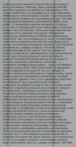 Is Race Essential? Comment on Bonilla-Silva 97 [Conceptual - Race, Commentary]: "Although I agree completely with EBS about the importance of improving our understanding of the causes, mechanisms, and consequences of 'racial phenomena,' I ARGUE that his 'structural theory of racism' is decisively not the best analytical framework for accomplishing this goal. The utility of his theoretical framework is undermined by THREE critical pitfalls: (1) confounding categories with groups, (2) reifying 'race,' and (3) maintaining the unwarranted analytical distinction between 'race' and 'ethnicity.' These three flaws undermine the usefulness of his 'racialized social system' framework for improving our understanding of historical and contemporary meanings of 'race' and consequences of 'racism.' To avoid these pitfalls and to understand more fully how 'race' shapes social relations and becomes embedded in institutions, 'race' should be abandoned as a category of analysis. This would increase analytical leverage for the study of 'race' as a category of practice. To improve our understanding of 'racial' phenomena we do not need a 'structural theory of racism' but rather an analytical framework that focuses attention on processes of boundary construction, maintenance, and decline — a comparative sociology of group-making — built on the Weberian concept of social closure." (891) CONCLUSION: "A comparative historical approach to the study of 'race' as a category of practice, constitutive of social relations in given contexts, has far greater analytical and theoretical potential than a 'racialized social system' approach. Even if such a perspective could avoid the reification of 'race,' the empirical and theoretical justifications for isolating the study of 'race' are tenuous at best. Moreover, comparative analysis of social processes involved in the construction, maintenance, and decline of symbolic boundaries in diverse contexts promises to yield significant insights clarifying why particular systems of symbolic differentiation emerge and are sustained (or not), and are salient to varying degrees, at particular points in history. A comparative approach to the study of boundary construction and group-making built on the Weberian concept of social closure also could facilitate identification of forms of closure associated with particular symbolic-boundary dynamics (emergence, maintenance, decline). Such a framework could permit identification of the patterns of relations between particular social processes and particular structural conditions that trigger certain boundary dynamics; consequently, it could improve social scientific understanding, explanation, and theorization. These promising research avenues are foreclosed by approaches that reify 'race' in / their attempt to employ it analytically. To investigate and explain the causes, dynamics, and consequences of 'race' as a category of practice, social scientists would be better off eliminating 'race' as a category of analysis." (897-898)