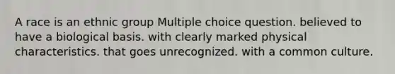 A race is an ethnic group Multiple choice question. believed to have a biological basis. with clearly marked physical characteristics. that goes unrecognized. with a common culture.