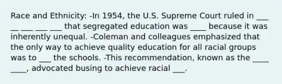 <a href='https://www.questionai.com/knowledge/kVymwQEnV6-race-and-ethnicity' class='anchor-knowledge'>race and ethnicity</a>: -In 1954, the U.S. Supreme Court ruled in ___ __ ___ ___ ___ that segregated education was ____ because it was inherently unequal. -Coleman and colleagues emphasized that the only way to achieve quality education for all racial groups was to ___ the schools. -This recommendation, known as the ____ ____, advocated busing to achieve racial ___.