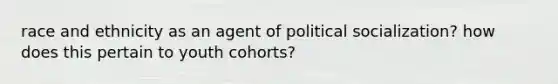 race and ethnicity as an agent of political socialization? how does this pertain to youth cohorts?