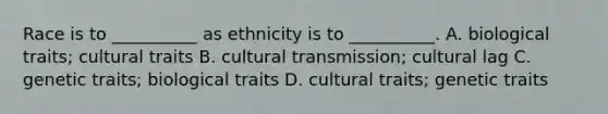 Race is to __________ as ethnicity is to __________. A. biological traits; cultural traits B. cultural transmission; cultural lag C. genetic traits; biological traits D. cultural traits; genetic traits