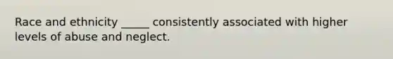 Race and ethnicity _____ consistently associated with higher levels of abuse and neglect.