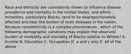 Race and ethnicity are consistently shown to influence disease prevalence and mortality in the United States, and ethnic minorities, particularly Blacks, tend to be disproportionately affected and bear the burden of most diseases in the nation. Because race/ethnicity is a complex phenomenon , which of the following demographic variations may explain the observed burden of morbidity and mortality of Blacks relative to Whites? A. Income B. Education C. Occupation D. a and c only E. All of the above