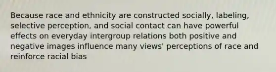 Because race and ethnicity are constructed socially, labeling, selective perception, and social contact can have powerful effects on everyday intergroup relations both positive and negative images influence many views' perceptions of race and reinforce racial bias