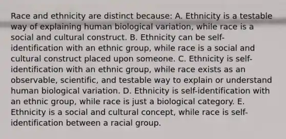 Race and ethnicity are distinct because: A. Ethnicity is a testable way of explaining human biological variation, while race is a social and cultural construct. B. Ethnicity can be self-identification with an ethnic group, while race is a social and cultural construct placed upon someone. C. Ethnicity is self-identification with an ethnic group, while race exists as an observable, scientific, and testable way to explain or understand human biological variation. D. Ethnicity is self-identification with an ethnic group, while race is just a biological category. E. Ethnicity is a social and cultural concept, while race is self-identification between a racial group.