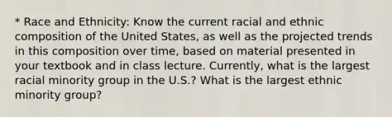 * Race and Ethnicity: Know the current racial and ethnic composition of the United States, as well as the projected trends in this composition over time, based on material presented in your textbook and in class lecture. Currently, what is the largest racial minority group in the U.S.? What is the largest ethnic minority group?