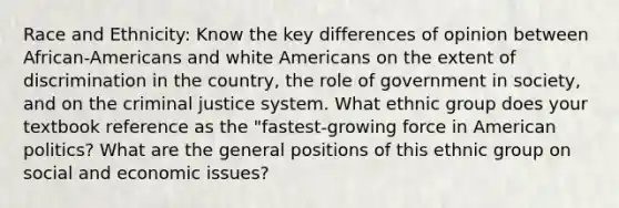 Race and Ethnicity: Know the key differences of opinion between African-Americans and white Americans on the extent of discrimination in the country, the role of government in society, and on the criminal justice system. What ethnic group does your textbook reference as the "fastest-growing force in American politics? What are the general positions of this ethnic group on social and economic issues?